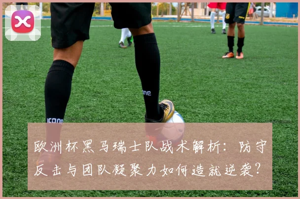 欧洲杯黑马瑞士队战术解析:防守反击与团队凝聚力如何造就逆袭?