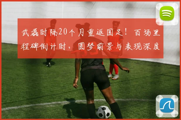 武磊时隔20个月重返国足！百场里程碑倒计时，圆梦前景与表现深度解析