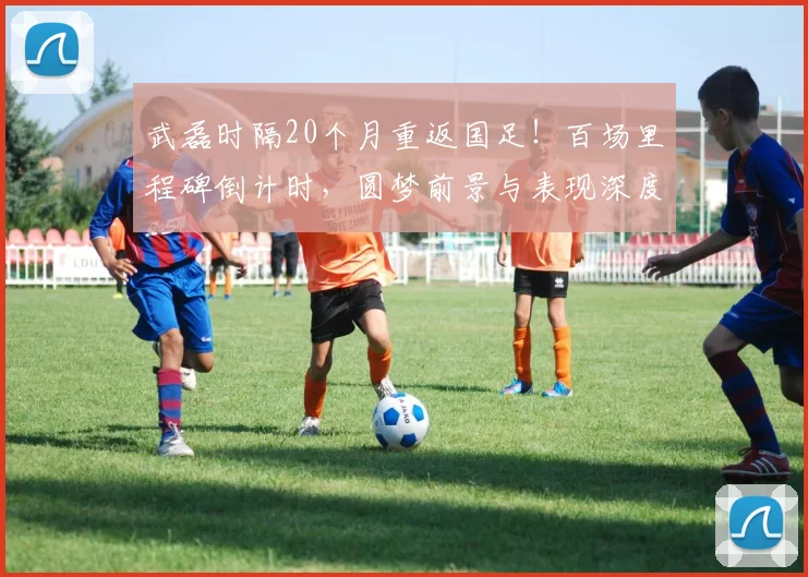 武磊时隔20个月重返国足！百场里程碑倒计时，圆梦前景与表现深度解析