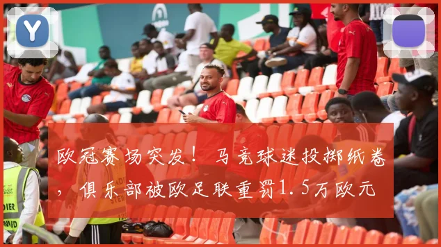 欧冠赛场突发！马竞球迷投掷纸卷，俱乐部被欧足联重罚1.5万欧元