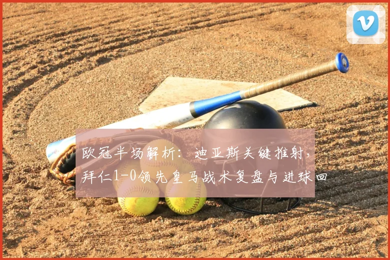 欧冠半场解析:迪亚斯关键推射,拜仁1-0领先皇马战术复盘与进球回放