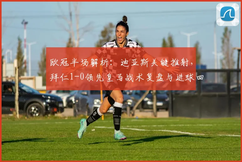 欧冠半场解析：迪亚斯关键推射，拜仁1-0领先皇马战术复盘与进球回放
