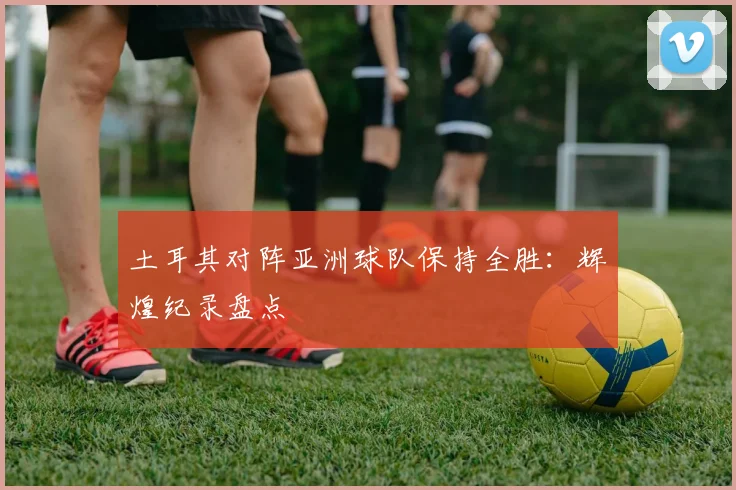 土耳其对阵亚洲球队保持全胜：辉煌纪录盘点