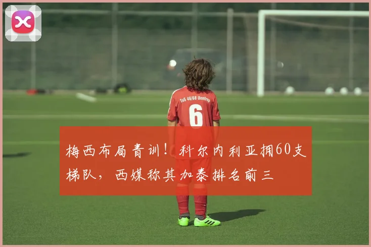 梅西布局青训!科尔内利亚拥60支梯队,西媒称其加泰排名前三