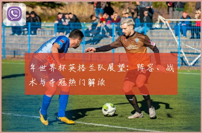 年世界杯英格兰队展望:阵容、战术与夺冠热门解读